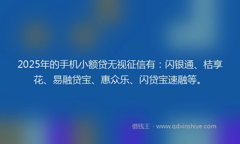 2025年的手机小额贷无视征信有：闪银通、桔享花、易融贷宝、惠众乐、闪贷宝速融等。