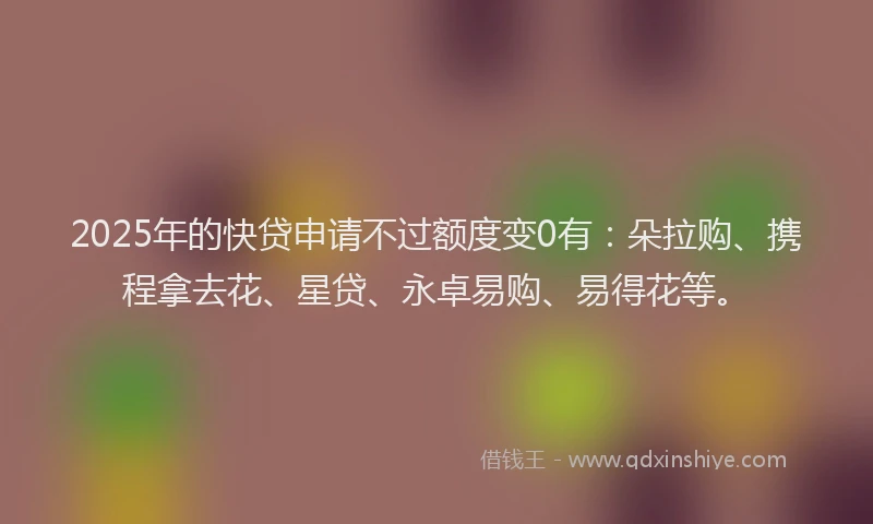 2025年的快贷申请不过额度变0有：朵拉购、携程拿去花、星贷、永卓易购、易得花等。