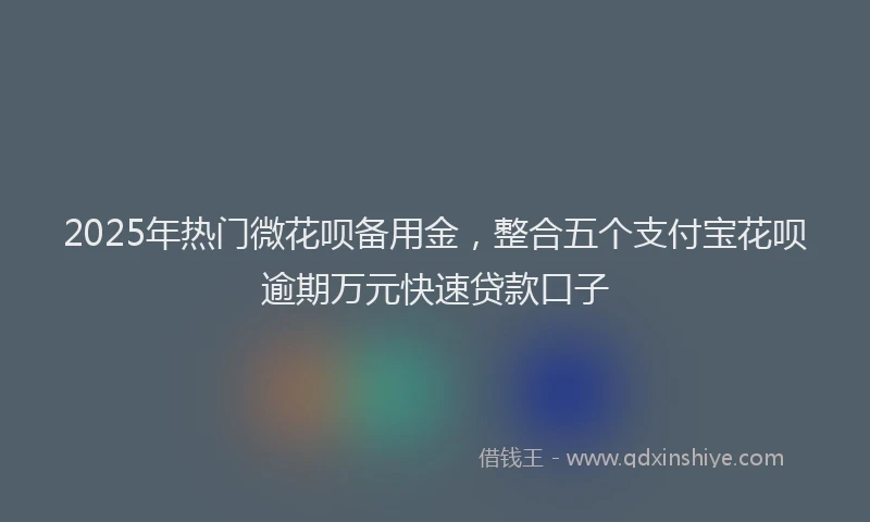 2025年热门微花呗备用金，整合五个支付宝花呗逾期万元快速贷款口子
