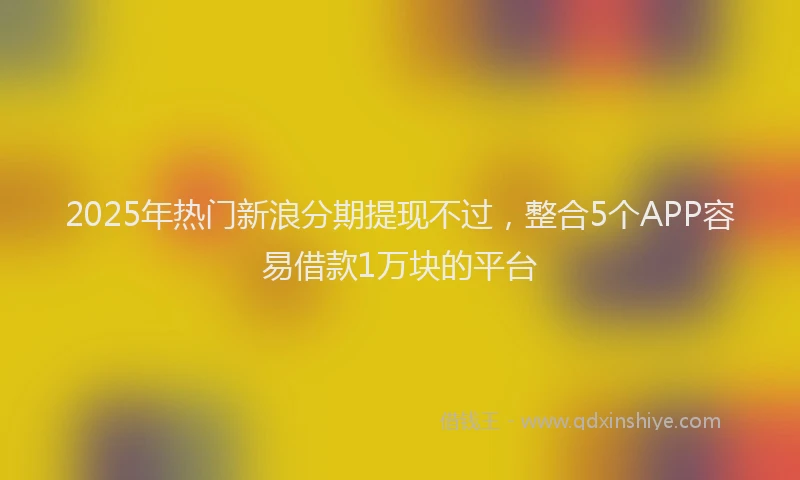 2025年热门新浪分期提现不过，整合5个APP容易借款1万块的平台