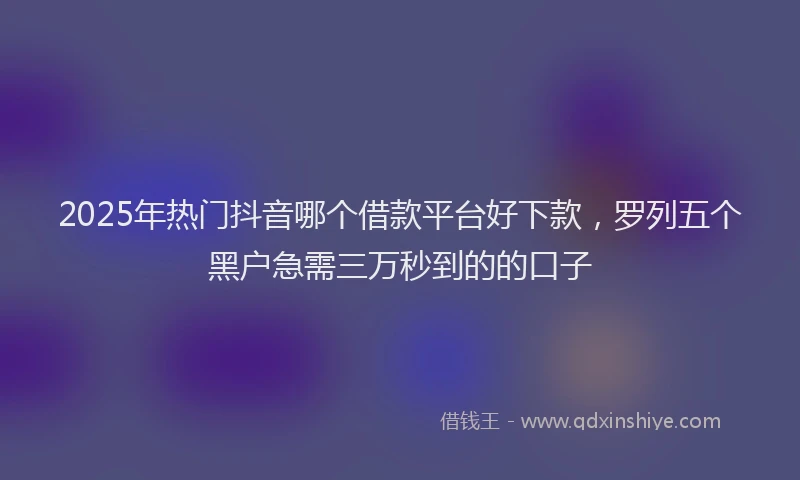 2025年热门抖音哪个借款平台好下款，罗列五个黑户急需三万秒到的的口子