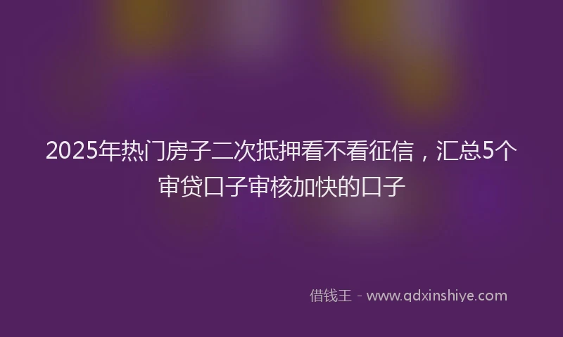 2025年热门房子二次抵押看不看征信，汇总5个审贷口子审核加快的口子