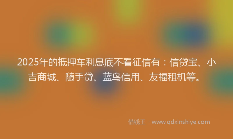 2025年的抵押车利息底不看征信有：信贷宝、小吉商城、随手贷、蓝鸟信用、友福租机等。