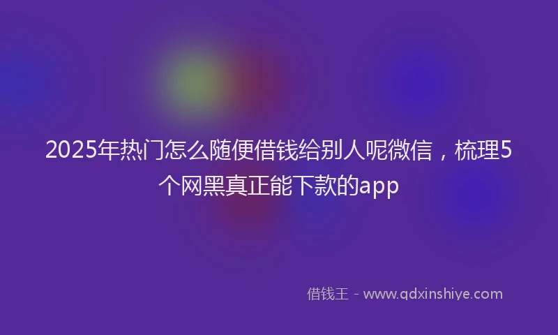 2025年热门怎么随便借钱给别人呢微信，梳理5个网黑真正能下款的app