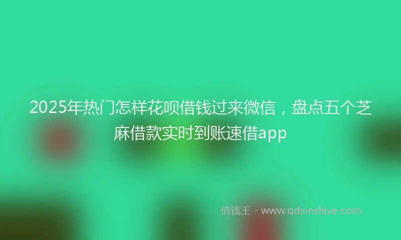 2025年热门怎样花呗借钱过来微信，盘点五个芝麻借款实时到账速借app