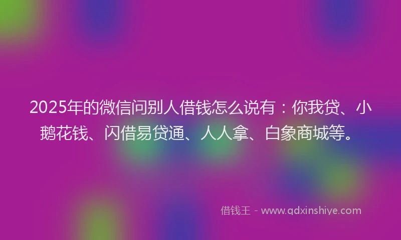 2025年的微信问别人借钱怎么说有：你我贷、小鹅花钱、闪借易贷通、人人拿、白象商城等。