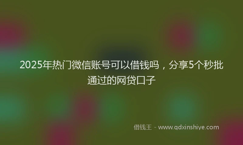 2025年热门微信账号可以借钱吗，分享5个秒批通过的网贷口子
