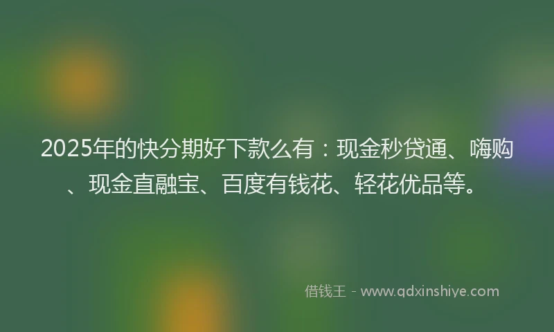2025年的快分期好下款么有：现金秒贷通、嗨购、现金直融宝、百度有钱花、轻花优品等。