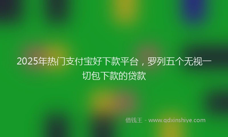 2025年热门支付宝好下款平台，罗列五个无视一切包下款的贷款