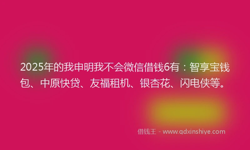 2025年的我申明我不会微信借钱6有：智享宝钱包、中原快贷、友福租机、银杏花、闪电侠等。