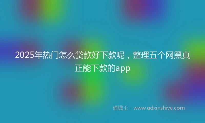 2025年热门怎么贷款好下款呢，整理五个网黑真正能下款的app