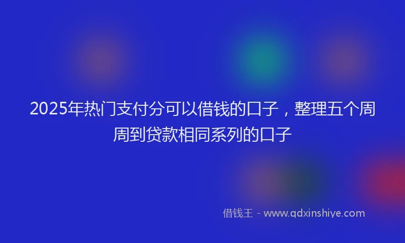 2025年热门支付分可以借钱的口子，整理五个周周到贷款相同系列的口子