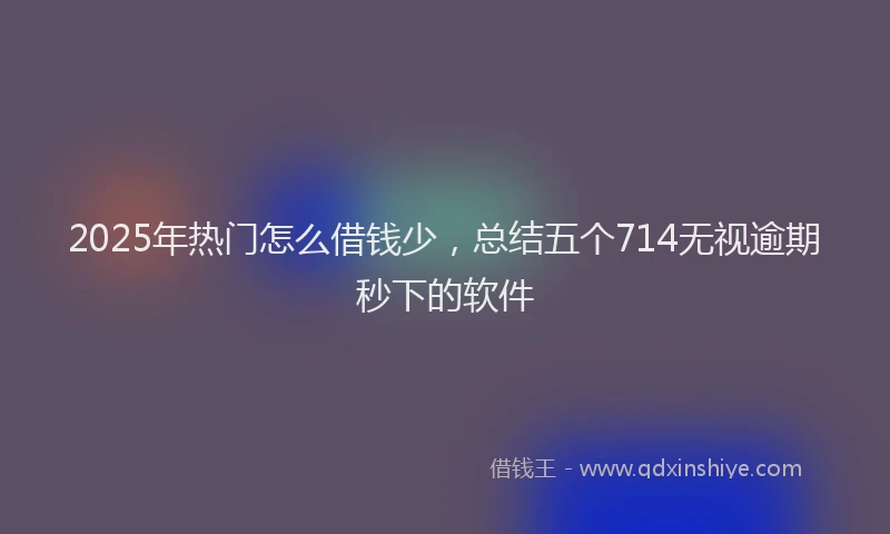 2025年热门怎么借钱少，总结五个714无视逾期秒下的软件