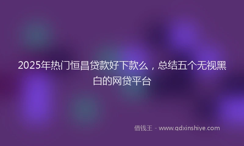 2025年热门恒昌贷款好下款么，总结五个无视黑白的网贷平台