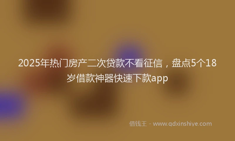 2025年热门房产二次贷款不看征信，盘点5个18岁借款神器快速下款app