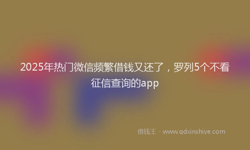 2025年热门微信频繁借钱又还了，罗列5个不看征信查询的app