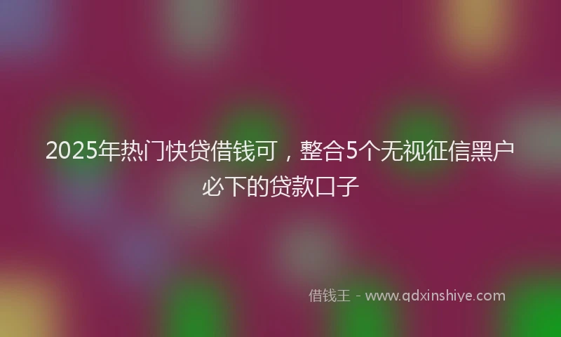 2025年热门快贷借钱可，整合5个无视征信黑户必下的贷款口子