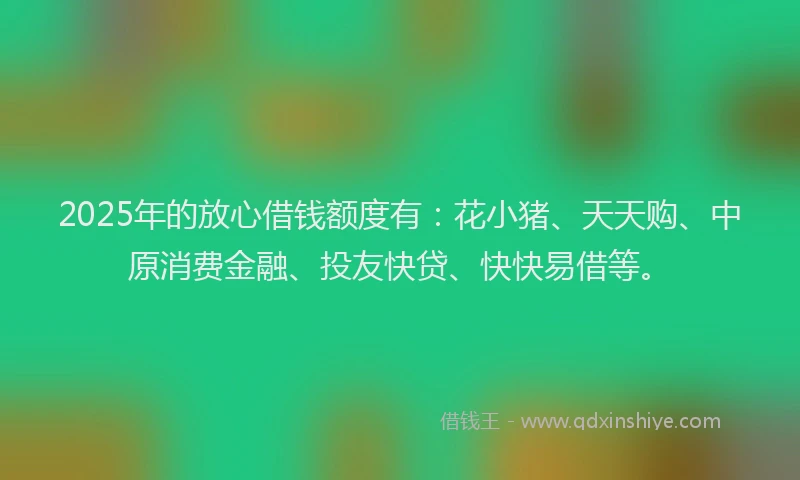 2025年的放心借钱额度有：花小猪、天天购、中原消费金融、投友快贷、快快易借等。