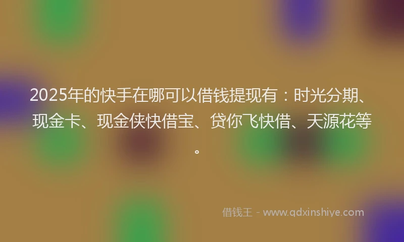 2025年的快手在哪可以借钱提现有：时光分期、现金卡、现金侠快借宝、贷你飞快借、天源花等。