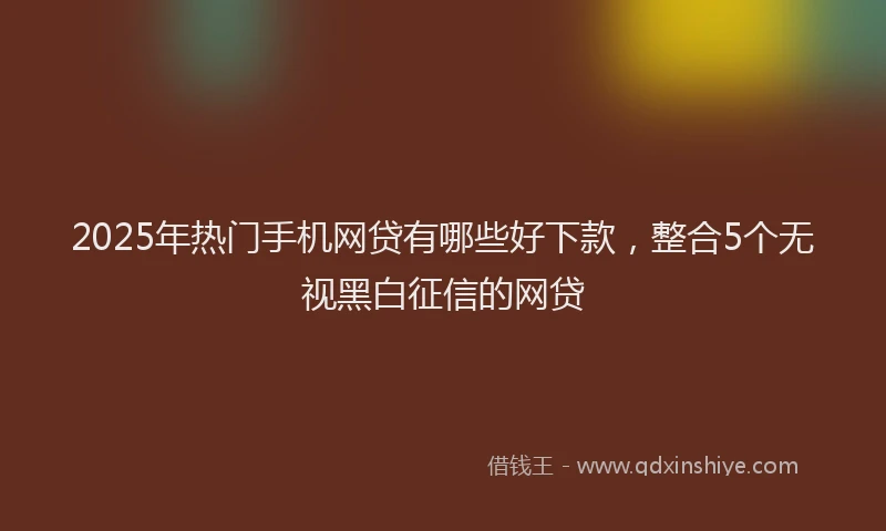 2025年热门手机网贷有哪些好下款，整合5个无视黑白征信的网贷