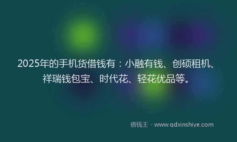 2025年的手机货借钱有：小融有钱、创硕租机、祥瑞钱包宝、时代花、轻花优品等。