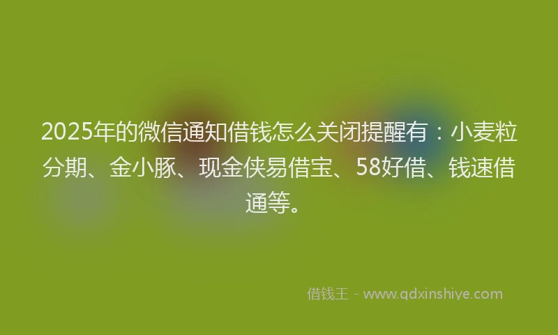 2025年的微信通知借钱怎么关闭提醒有：小麦粒分期、金小豚、现金侠易借宝、58好借、钱速借通等。