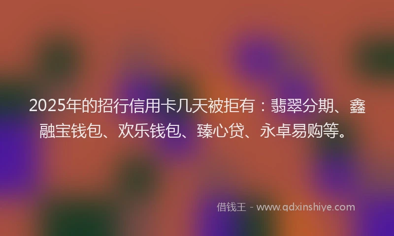 2025年的招行信用卡几天被拒有：翡翠分期、鑫融宝钱包、欢乐钱包、臻心贷、永卓易购等。