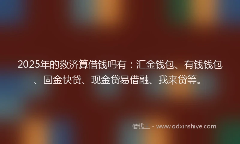 2025年的救济算借钱吗有：汇金钱包、有钱钱包、固金快贷、现金贷易借融、我来贷等。