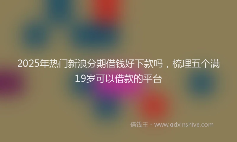 2025年热门新浪分期借钱好下款吗，梳理五个满19岁可以借款的平台