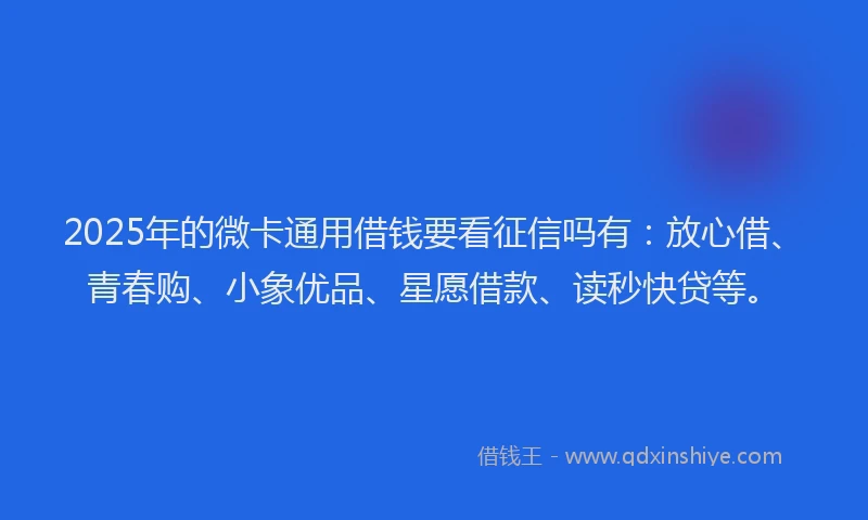 2025年的微卡通用借钱要看征信吗有：放心借、青春购、小象优品、星愿借款、读秒快贷等。