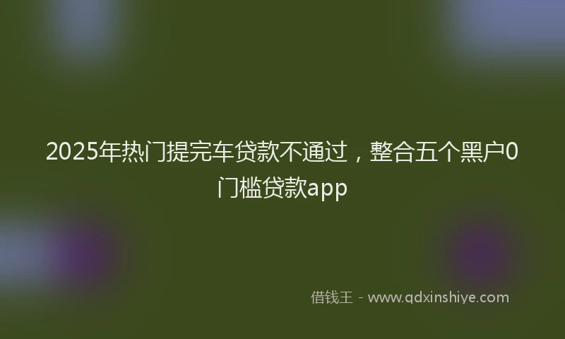 2025年热门提完车贷款不通过，整合五个黑户0门槛贷款app