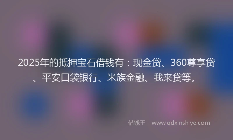 2025年的抵押宝石借钱有：现金贷、360尊享贷、平安口袋银行、米族金融、我来贷等。