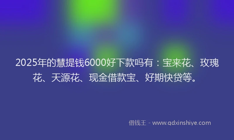 2025年的慧提钱6000好下款吗有：宝来花、玫瑰花、天源花、现金借款宝、好期快贷等。