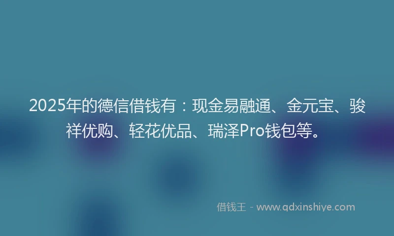 2025年的德信借钱有：现金易融通、金元宝、骏祥优购、轻花优品、瑞泽Pro钱包等。