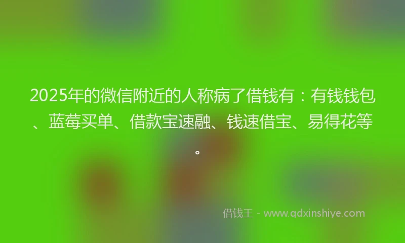 2025年的微信附近的人称病了借钱有：有钱钱包、蓝莓买单、借款宝速融、钱速借宝、易得花等。
