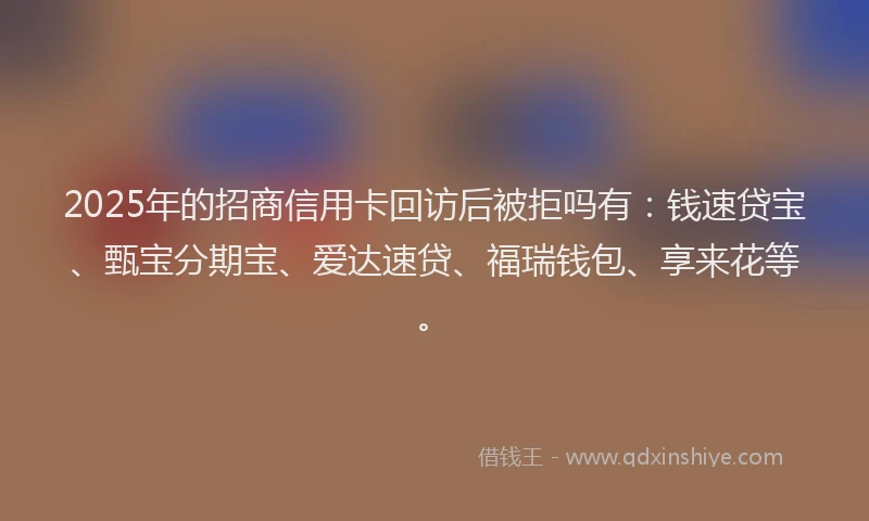 2025年的招商信用卡回访后被拒吗有：钱速贷宝、甄宝分期宝、爱达速贷、福瑞钱包、享来花等。