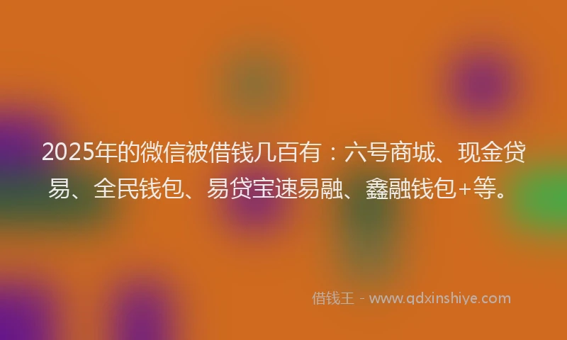 2025年的微信被借钱几百有：六号商城、现金贷易、全民钱包、易贷宝速易融、鑫融钱包+等。