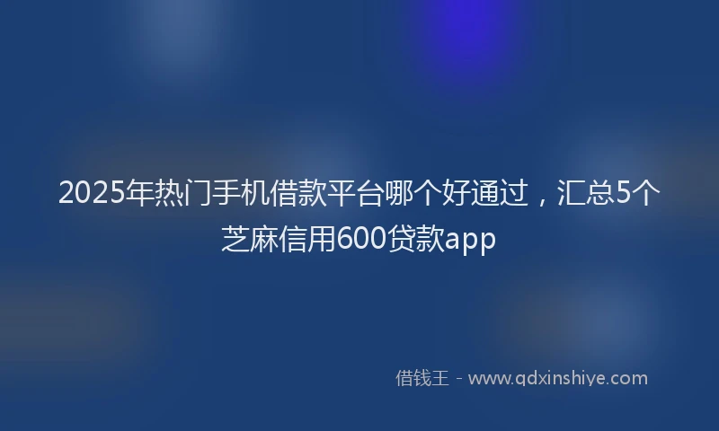 2025年热门手机借款平台哪个好通过，汇总5个芝麻信用600贷款app