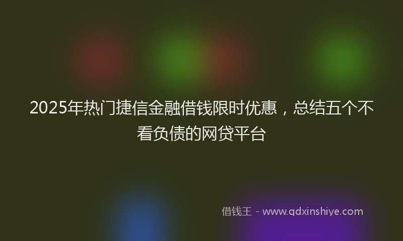 2025年热门捷信金融借钱限时优惠，总结五个不看负债的网贷平台