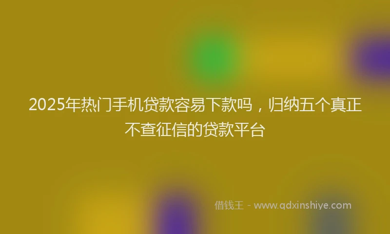 2025年热门手机贷款容易下款吗，归纳五个真正不查征信的贷款平台
