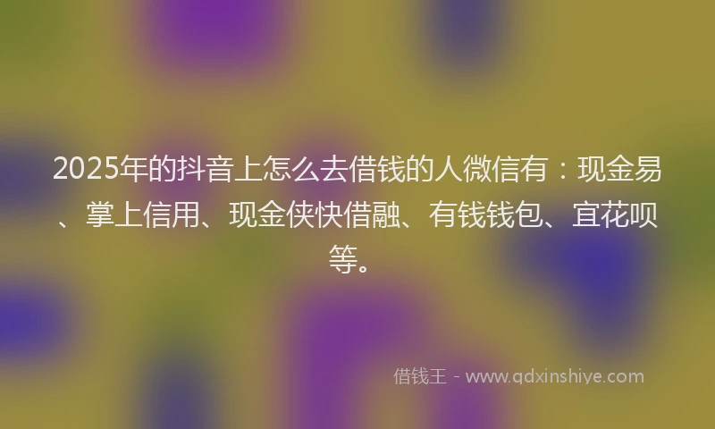 2025年的抖音上怎么去借钱的人微信有：现金易、掌上信用、现金侠快借融、有钱钱包、宜花呗等。