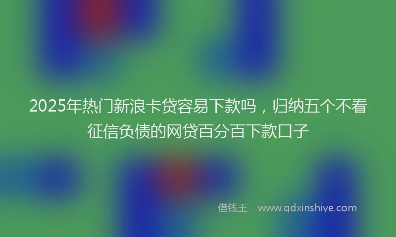 2025年热门新浪卡贷容易下款吗，归纳五个不看征信负债的网贷百分百下款口子