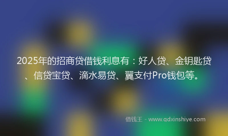 2025年的招商贷借钱利息有：好人贷、金钥匙贷、信贷宝贷、滴水易贷、翼支付Pro钱包等。