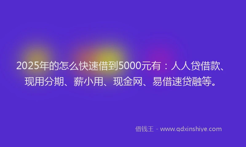 2025年的怎么快速借到5000元有：人人贷借款、现用分期、薪小用、现金网、易借速贷融等。