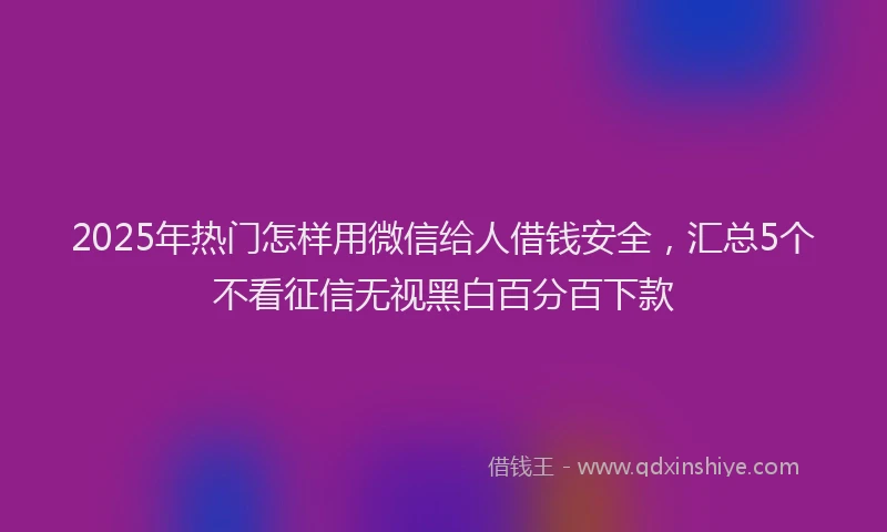 2025年热门怎样用微信给人借钱安全，汇总5个不看征信无视黑白百分百下款