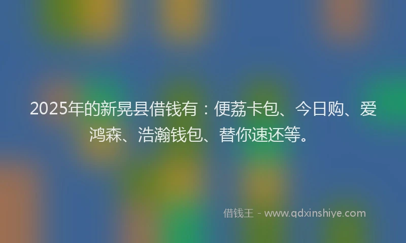 2025年的新晃县借钱有：便荔卡包、今日购、爱鸿森、浩瀚钱包、替你速还等。