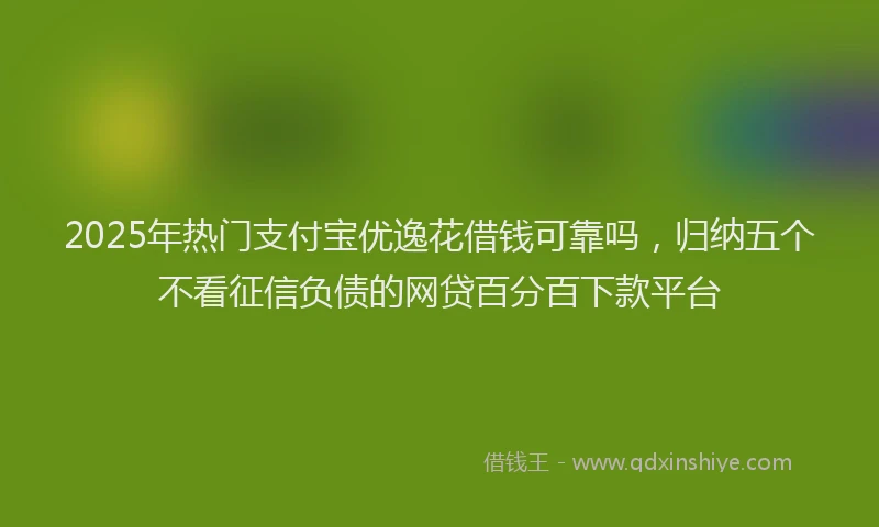 2025年热门支付宝优逸花借钱可靠吗，归纳五个不看征信负债的网贷百分百下款平台