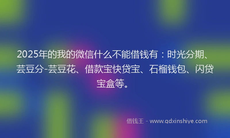 2025年的我的微信什么不能借钱有：时光分期、芸豆分-芸豆花、借款宝快贷宝、石榴钱包、闪贷宝盒等。