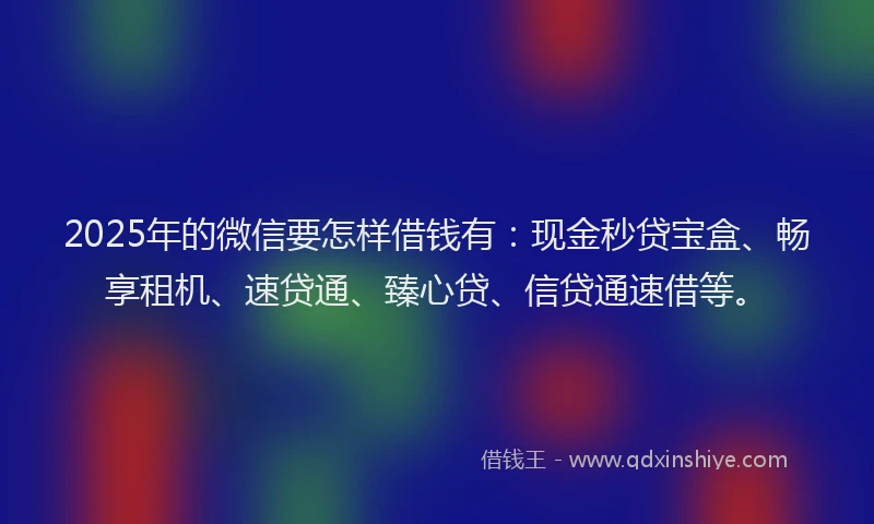 2025年的微信要怎样借钱有：现金秒贷宝盒、畅享租机、速贷通、臻心贷、信贷通速借等。