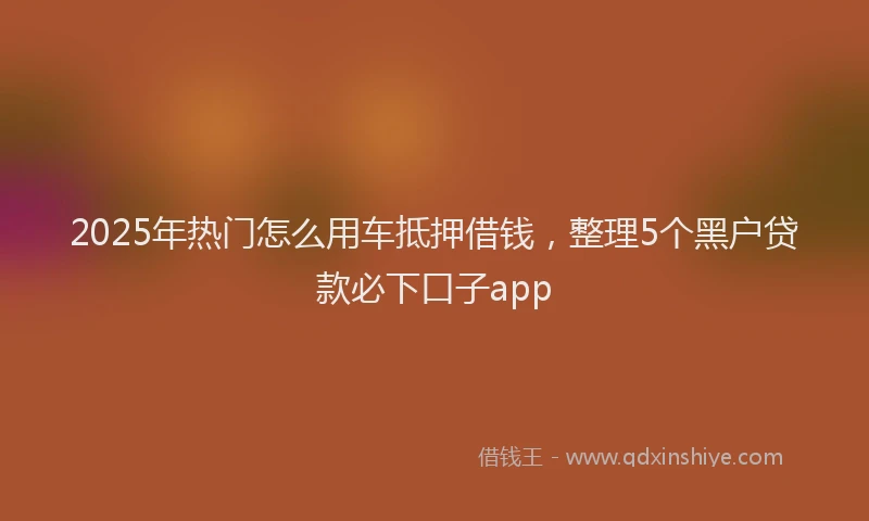 2025年热门怎么用车抵押借钱，整理5个黑户贷款必下口子app